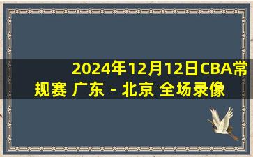 2024年12月12日CBA常规赛 广东 - 北京 全场录像